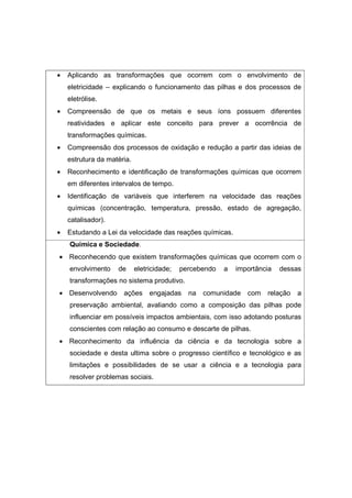 •   Aplicando as transformações que ocorrem com o envolvimento de
    eletricidade – explicando o funcionamento das pilhas e dos processos de
    eletrólise.
•   Compreensão de que os metais e seus íons possuem diferentes
    reatividades e aplicar este conceito para prever a ocorrência de
    transformações químicas.
•   Compreensão dos processos de oxidação e redução a partir das ideias de
    estrutura da matéria.
•   Reconhecimento e identificação de transformações químicas que ocorrem
    em diferentes intervalos de tempo.
•   Identificação de variáveis que interferem na velocidade das reações
    químicas (concentração, temperatura, pressão, estado de agregação,
    catalisador).
•   Estudando a Lei da velocidade das reações químicas.
    Química e Sociedade.
• Reconhecendo que existem transformações químicas que ocorrem com o
    envolvimento    de      eletricidade;   percebendo   a   importância   dessas
    transformações no sistema produtivo.
• Desenvolvendo       ações      engajadas    na   comunidade com     relação   a
    preservação ambiental, avaliando como a composição das pilhas pode
    influenciar em possíveis impactos ambientais, com isso adotando posturas
    conscientes com relação ao consumo e descarte de pilhas.
• Reconhecimento da influência da ciência e da tecnologia sobre a
    sociedade e desta ultima sobre o progresso científico e tecnológico e as
    limitações e possibilidades de se usar a ciência e a tecnologia para
    resolver problemas sociais.
 