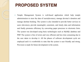 PROPOSED SYSTEM
 Temple Management System is web-based application which help temple
administration to store the data of users(devotees), manage devotee’s donation and
manage darshan booking. The system is also intended to provide better services to
users (devotees), provide meaningful, consistent, and timely data and information
and finally promotes efficiency by converting paper processes to electronic form.
The system was developed using basic technologies such as MySQL database and
PHP. The system is free of errors and very efficient and less time consuming due to
the care taken to develop it. All the phases of software development cycle are
employed and it is worthwhile to state that the system is user friendly and strong.
Provision is made for future development in the system.
 