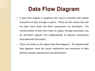 Data Flow Diagram
 A data flow diagram is graphical tool used to describe and analyze
movement of data through a system. These are the central tool and
the basis from which the other components are developed. The
transformation of data from input to output, through processed, may
be described logically and independently of physical components
associated with the system.
 These are known as the logical data flow diagrams. The physical data
flow diagrams show the actual implements and movement of data
between people, departments and workstations.
 