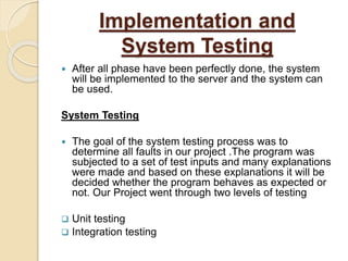 Implementation and
System Testing
 After all phase have been perfectly done, the system
will be implemented to the server and the system can
be used.
System Testing
 The goal of the system testing process was to
determine all faults in our project .The program was
subjected to a set of test inputs and many explanations
were made and based on these explanations it will be
decided whether the program behaves as expected or
not. Our Project went through two levels of testing
 Unit testing
 Integration testing
 