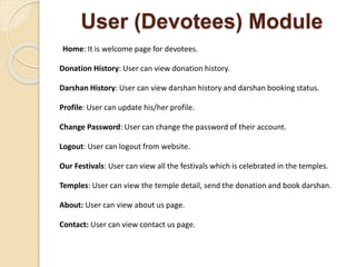 User (Devotees) Module
Home: It is welcome page for devotees.
Donation History: User can view donation history.
Darshan History: User can view darshan history and darshan booking status.
Profile: User can update his/her profile.
Change Password: User can change the password of their account.
Logout: User can logout from website.
Our Festivals: User can view all the festivals which is celebrated in the temples.
Temples: User can view the temple detail, send the donation and book darshan.
About: User can view about us page.
Contact: User can view contact us page.
 