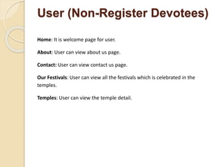 User (Non-Register Devotees)
Home: It is welcome page for user.
About: User can view about us page.
Contact: User can view contact us page.
Our Festivals: User can view all the festivals which is celebrated in the
temples.
Temples: User can view the temple detail.
 