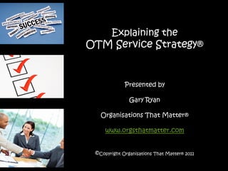 Explaining the
OTM Service Strategy®


             Presented by

               Gary Ryan

   Organisations That Matter®

     www.orgsthatmatter.com


 ©Copyright Organisations That Matter® 2011
 