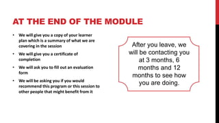 AT THE END OF THE MODULE
• We will give you a copy of your learner
plan which is a summary of what we are
covering in the session
• We will give you a certificate of
completion
• We will ask you to fill out an evaluation
form
• We will be asking you if you would
recommend this program or this session to
other people that might benefit from it
After you leave, we
will be contacting you
at 3 months, 6
months and 12
months to see how
you are doing.
 
