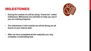 MILESTONES
• During the module we will be doing "check-ins" called
milestones. Milestones are activities to help you see if
you are making progress.
• The milestones in this module we will be doing are all
found on your learner plan.
• After we have completed all the materials you may
complete a culminating task.
 