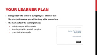 YOUR LEARNER PLAN
• Every person who comes to our agency has a learner plan
• The plan outlines what you will be doing while you are here
• The main parts of the learner plan are:
• milestones you will complete
• learning activities you will complete
• referrals that are made
 