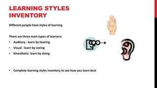 LEARNING STYLES
INVENTORY
Different people have styles of learning
There are three main types of learners:
• Auditory - learn by hearing
• Visual - learn by seeing
• Kinesthetic- learn by doing
• Complete learning styles inventory to see how you learn best
 