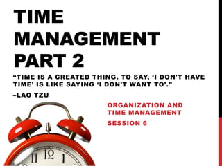 TIME
MANAGEMENT
PART 2
ORGANIZATION AND
TIME MANAGEMENT
SESSION 6
“TIME IS A CREATED THING. TO SAY, ‘I DON'T HAVE
TIME’ IS LIKE SAYING ‘I DON'T WANT TO’.”
–LAO TZU
 