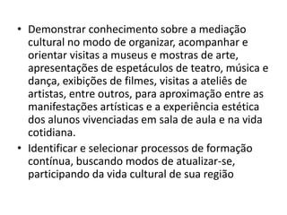 • Demonstrar conhecimento sobre a mediação
  cultural no modo de organizar, acompanhar e
  orientar visitas a museus e mostras de arte,
  apresentações de espetáculos de teatro, música e
  dança, exibições de filmes, visitas a ateliês de
  artistas, entre outros, para aproximação entre as
  manifestações artísticas e a experiência estética
  dos alunos vivenciadas em sala de aula e na vida
  cotidiana.
• Identificar e selecionar processos de formação
  contínua, buscando modos de atualizar-se,
  participando da vida cultural de sua região
 