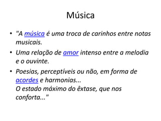 Música
• "A música é uma troca de carinhos entre notas
  musicais.
• Uma relação de amor intenso entre a melodia
  e o ouvinte.
• Poesias, perceptíveis ou não, em forma de
  acordes e harmonias...
  O estado máximo do êxtase, que nos
  conforta..."
 