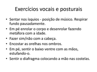 Exercícios vocais e posturais
• Sentar nos ísquios - posição de músico. Respirar
  fundo pausadamente.
• Em pé enrolar o corpo e desenrolar fazendo
  metáfora com a idade.
• Fazer sim/não com a cabeça.
• Encostar as orelhas nos ombros.
• Em pé, sentir o baixo ventre com as mãos,
  estufando-o.
• Sentir o diafragma colocando a mão nas costelas.
 