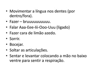 • Movimentar a língua nos dentes (por
  dentro/fora).
• Fazer – bruuuuuuuuuu.
• Falar Aaa-Eee-Iii-Ooo-Uuu (ligado)
• Fazer cara de limão azedo.
• Sorrir.
• Bocejar.
• Soltar as articulações.
• Sentar e levantar colocando a mão no baixo
  ventre para sentir a respiração.
 