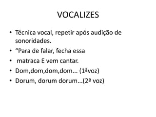 VOCALIZES
• Técnica vocal, repetir após audição de
  sonoridades.
• “Para de falar, fecha essa
• matraca E vem cantar.
• Dom,dom,dom,dom... (1ªvoz)
• Dorum, dorum dorum...(2ª voz)
 