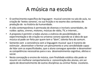 A música na escola
•   O conhecimento específico da linguagem musical consiste na sala de aula, na
    criação de ‘textos sonoros’, na sua fruição e no exame dos contextos de
    produção de na história da humanidade.
•   A vida contemporânea é permeada de diversos e incríveis sonoridades, de
    ruídos: apitos, sirenes, motores, músicas de rádio, TV, e internet...
•   A proposta é permitir a todos alunos a vivência de possibilidades de
    experimentação e de criação no universo sonoro opondo-se à ideia de que
    música só pode ser feita por quem tem o “dom”, talento fora do comum.
•   Somente com a convivência com a linguagem musical que é maneira de
    estimular , desenvolver e formar um pensamento e uma sensibilidade capaz
    de lidar com as especificidades, que o aluno consegue aprender e desenvolver
    as competências necessárias para o seu desenvolvimento cognitivo, afetivo e
    social.
•   Nesta concepção o ensino de música, com finalidade estática não pode se
    resumir em melhorar comportamento e concentração dos alunos, em ser
    apoio de desenvolvimento de outras disciplinas ou animar festas escolares.
 