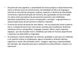 •   Do ponto de vista cognitivo, o aprendizado da música propicia o desenvolvimento,
    como as demais áreas do conhecimento, da habilidade da fala e da linguagem,
    estimula as consciências temporal, corporal, espacial e o domínio da lateralidade.
    Incrementa a operacionalização da memória, das capacidades de discriminação
    em vários níveis perceptivos do pensamento reversível e das habilidades
    operativo-matemáticas tais como a comparação, a seriação, o agrupamento e a
    sequenciação bases do pensamento simbólico e abstrato.
•   O ensino da música do ponto de vista afetivo – em sua expressão visível e externa,
    isto é, a relação do aluno com meio social, contribui para estabelecer dinâmicas
    interativas como o compartilhar, congregar, planejar, liderar, expor, angustiar,
    regozijar, que são situações reais e simbólicas que todo ser humano experimenta
    e expressa sua afetividade e imaginação.
•   Os processos criativos dependem de estímulo, qualidade e, para que um ambiente
    e um espírito criativo se estabeleçam, alguns conteúdos e atributos afetivos,
    cognitivos e sociais são solicitados como: coragem, segurança, espontaneidade,
    por exemplo, são requisitos para que a autoestima e autoconfiança cresçam e se
    expressem.
 