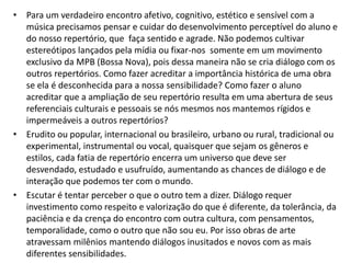 • Para um verdadeiro encontro afetivo, cognitivo, estético e sensível com a
  música precisamos pensar e cuidar do desenvolvimento perceptível do aluno e
  do nosso repertório, que faça sentido e agrade. Não podemos cultivar
  estereótipos lançados pela mídia ou fixar-nos somente em um movimento
  exclusivo da MPB (Bossa Nova), pois dessa maneira não se cria diálogo com os
  outros repertórios. Como fazer acreditar a importância histórica de uma obra
  se ela é desconhecida para a nossa sensibilidade? Como fazer o aluno
  acreditar que a ampliação de seu repertório resulta em uma abertura de seus
  referenciais culturais e pessoais se nós mesmos nos mantemos rígidos e
  impermeáveis a outros repertórios?
• Erudito ou popular, internacional ou brasileiro, urbano ou rural, tradicional ou
  experimental, instrumental ou vocal, quaisquer que sejam os gêneros e
  estilos, cada fatia de repertório encerra um universo que deve ser
  desvendado, estudado e usufruído, aumentando as chances de diálogo e de
  interação que podemos ter com o mundo.
• Escutar é tentar perceber o que o outro tem a dizer. Diálogo requer
  investimento como respeito e valorização do que é diferente, da tolerância, da
  paciência e da crença do encontro com outra cultura, com pensamentos,
  temporalidade, como o outro que não sou eu. Por isso obras de arte
  atravessam milênios mantendo diálogos inusitados e novos com as mais
  diferentes sensibilidades.
 