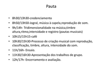 Pauta

• 8h30/13h30-credenciamento
• 8h50/13h50-Jogral, música à capela,reprodução de som.
• 9h/14h- Tridimensionalidade na música,timbre
  altura,ritmo,intensidade e registro (pautas musicais)
• 10h15/15h15-café
• 10h30/15h30-Processo de criação musical com reprodução,
  classificação, timbre, altura, intensidade do som.
• 11h/16h- Ensaio.
• 11h30/16h30-Apresentação dos trabalhos de grupo.
• 12h/17h- Encerramento e avaliação.
 