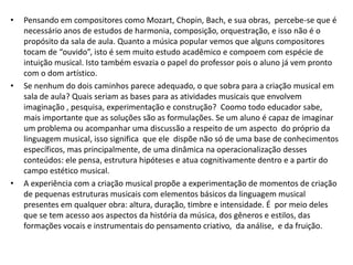 •   Pensando em compositores como Mozart, Chopin, Bach, e sua obras, percebe-se que é
    necessário anos de estudos de harmonia, composição, orquestração, e isso não é o
    propósito da sala de aula. Quanto a música popular vemos que alguns compositores
    tocam de “ouvido”, isto é sem muito estudo acadêmico e compoem com espécie de
    intuição musical. Isto também esvazia o papel do professor pois o aluno já vem pronto
    com o dom artístico.
•   Se nenhum do dois caminhos parece adequado, o que sobra para a criação musical em
    sala de aula? Quais seriam as bases para as atividades musicais que envolvem
    imaginação , pesquisa, experimentação e construção? Coomo todo educador sabe,
    mais importante que as soluções são as formulações. Se um aluno é capaz de imaginar
    um problema ou acompanhar uma discussão a respeito de um aspecto do próprio da
    linguagem musical, isso significa que ele dispõe não só de uma base de conhecimentos
    específicos, mas principalmente, de uma dinâmica na operacionalização desses
    conteúdos: ele pensa, estrutura hipóteses e atua cognitivamente dentro e a partir do
    campo estético musical.
•   A experiência com a criação musical propõe a experimentação de momentos de criação
    de pequenas estruturas musicais com elementos básicos da linguagem musical
    presentes em qualquer obra: altura, duração, timbre e intensidade. É por meio deles
    que se tem acesso aos aspectos da história da música, dos gêneros e estilos, das
    formações vocais e instrumentais do pensamento criativo, da análise, e da fruição.
 