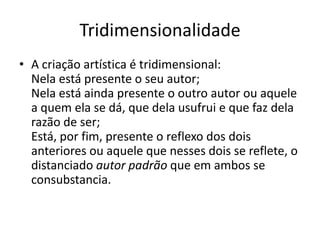 Tridimensionalidade
• A criação artística é tridimensional:
  Nela está presente o seu autor;
  Nela está ainda presente o outro autor ou aquele
  a quem ela se dá, que dela usufrui e que faz dela
  razão de ser;
  Está, por fim, presente o reflexo dos dois
  anteriores ou aquele que nesses dois se reflete, o
  distanciado autor padrão que em ambos se
  consubstancia.
 
