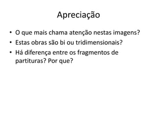 Apreciação
• O que mais chama atenção nestas imagens?
• Estas obras são bi ou tridimensionais?
• Há diferença entre os fragmentos de
  partituras? Por que?
 