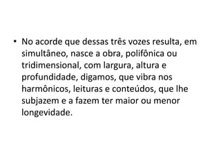 • No acorde que dessas três vozes resulta, em
  simultâneo, nasce a obra, polifônica ou
  tridimensional, com largura, altura e
  profundidade, digamos, que vibra nos
  harmônicos, leituras e conteúdos, que lhe
  subjazem e a fazem ter maior ou menor
  longevidade.
 