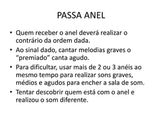 PASSA ANEL
• Quem receber o anel deverá realizar o
  contrário da ordem dada.
• Ao sinal dado, cantar melodias graves o
  “premiado” canta agudo.
• Para dificultar, usar mais de 2 ou 3 anéis ao
  mesmo tempo para realizar sons graves,
  médios e agudos para encher a sala de som.
• Tentar descobrir quem está com o anel e
  realizou o som diferente.
 