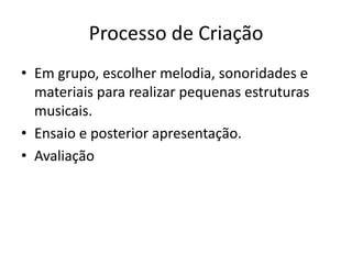 Processo de Criação
• Em grupo, escolher melodia, sonoridades e
  materiais para realizar pequenas estruturas
  musicais.
• Ensaio e posterior apresentação.
• Avaliação
 