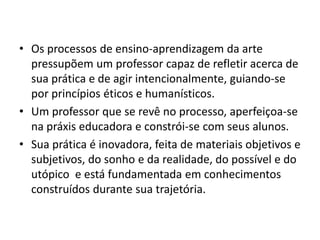• Os processos de ensino-aprendizagem da arte
  pressupõem um professor capaz de refletir acerca de
  sua prática e de agir intencionalmente, guiando-se
  por princípios éticos e humanísticos.
• Um professor que se revê no processo, aperfeiçoa-se
  na práxis educadora e constrói-se com seus alunos.
• Sua prática é inovadora, feita de materiais objetivos e
  subjetivos, do sonho e da realidade, do possível e do
  utópico e está fundamentada em conhecimentos
  construídos durante sua trajetória.
 