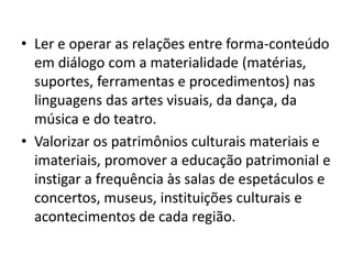 • Ler e operar as relações entre forma-conteúdo
  em diálogo com a materialidade (matérias,
  suportes, ferramentas e procedimentos) nas
  linguagens das artes visuais, da dança, da
  música e do teatro.
• Valorizar os patrimônios culturais materiais e
  imateriais, promover a educação patrimonial e
  instigar a frequência às salas de espetáculos e
  concertos, museus, instituições culturais e
  acontecimentos de cada região.
 