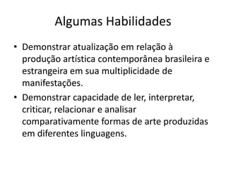 Algumas Habilidades
• Demonstrar atualização em relação à
  produção artística contemporânea brasileira e
  estrangeira em sua multiplicidade de
  manifestações.
• Demonstrar capacidade de ler, interpretar,
  criticar, relacionar e analisar
  comparativamente formas de arte produzidas
  em diferentes linguagens.
 