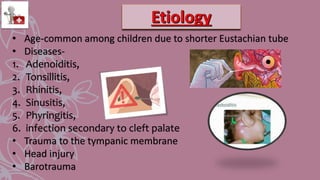 • Age-common among children due to shorter Eustachian tube
• Diseases-
1. Adenoiditis,
2. Tonsillitis,
3. Rhinitis,
4. Sinusitis,
5. Phyringitis,
6. infection secondary to cleft palate
• Trauma to the tympanic membrane
• Head injury
• Barotrauma
 