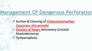  Suction & Cleaning of Cholesteatoma(Non
Cancerous skin growth)
 Excision of Polyps Atticotomy (Limited
Mastoidectomy)
 Tympanoplasty
 