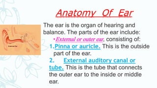 Anatomy Of Ear
The ear is the organ of hearing and
balance. The parts of the ear include:
•External or outer ear, consisting of:
1.Pinna or auricle. This is the outside
part of the ear.
2. External auditory canal or
tube. This is the tube that connects
the outer ear to the inside or middle
ear.
 