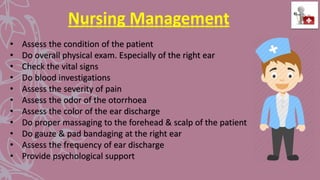 Nursing Management
• Assess the condition of the patient
• Do overall physical exam. Especially of the right ear
• Check the vital signs
• Do blood investigations
• Assess the severity of pain
• Assess the odor of the otorrhoea
• Assess the color of the ear discharge
• Do proper massaging to the forehead & scalp of the patient
• Do gauze & pad bandaging at the right ear
• Assess the frequency of ear discharge
• Provide psychological support
 