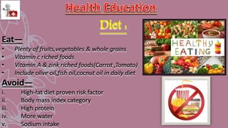 Diet :
Eat—
• Plenty of fruits,vegetables & whole grains
• Vitamin c riched foods
• Vitamin A & zink riched foods(Carrot ,Tomato)
• Include olive oil,fish oil,cocnut oil in daily diet
Avoid—
i. High-fat diet proven risk factor
ii. Body mass index category
iii. High protein
iv. More water
v. Sodium intake
 