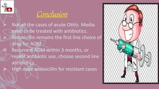 Not all the cases of acute Otitis Media
need to be treated with antibiotics.
 Amoxicillin remains the first line choice of
drug for AOM
 Recurrent AOM within 3 months, or
recent antibiotic use, choose second line
antibiotics
 High dose amoxicillin for resistant cases
Conclusion
 