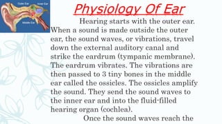 Physiology Of Ear
Hearing starts with the outer ear.
When a sound is made outside the outer
ear, the sound waves, or vibrations, travel
down the external auditory canal and
strike the eardrum (tympanic membrane).
The eardrum vibrates. The vibrations are
then passed to 3 tiny bones in the middle
ear called the ossicles. The ossicles amplify
the sound. They send the sound waves to
the inner ear and into the fluid-filled
hearing organ (cochlea).
Once the sound waves reach the
 