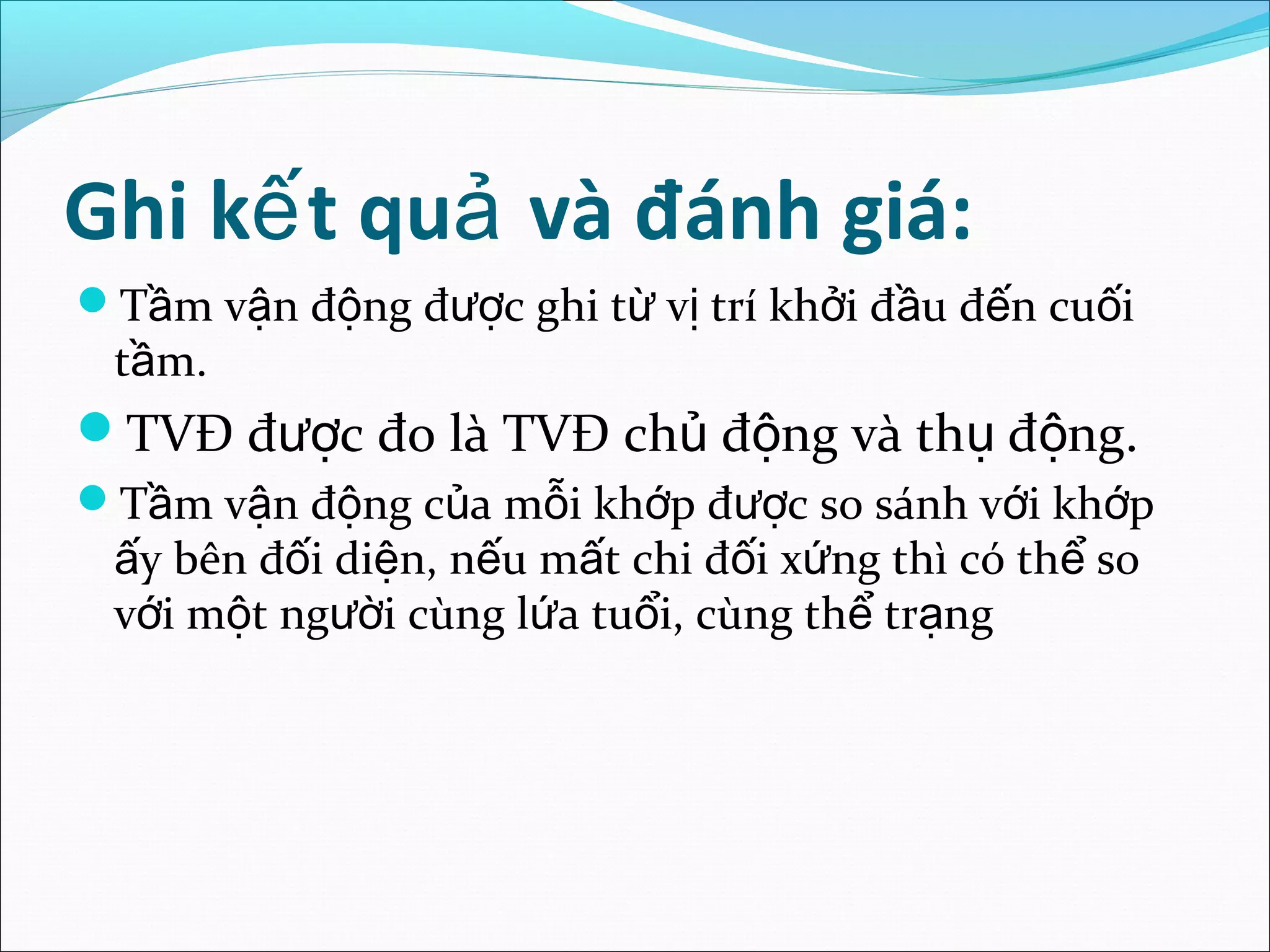 Ghi k t qu và đánh giá:ế ả
T m v n đ ng đ c ghi t v trí kh i đ u đ n cu iầ ậ ộ ượ ừ ị ở ầ ế ố
t m.ầ
TVĐ đ c đo là TVĐ ch đ ng và th đ ng.ượ ủ ộ ụ ộ
T m v n đ ng c a m i kh p đ c so sánh v i kh pầ ậ ộ ủ ỗ ớ ượ ớ ớ
y bên đ i di n, n u m t chi đ i x ng thì có th soấ ố ệ ế ấ ố ứ ể
v i m t ng i cùng l a tu i, cùng th tr ngớ ộ ườ ứ ổ ể ạ
 