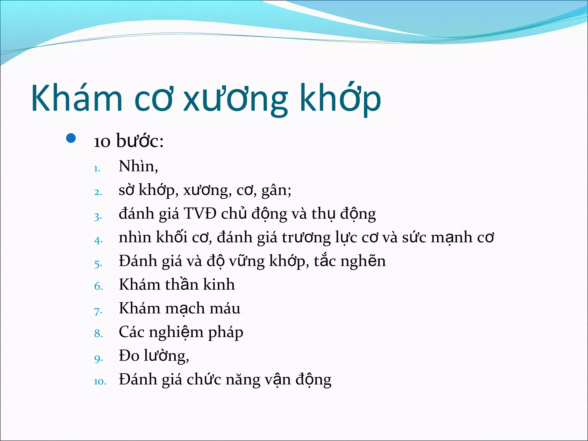 Khám c x ng kh pơ ươ ớ
 10 b c:ướ
1. Nhìn,
2. s kh p, x ng, c , gân;ờ ớ ươ ơ
3. đánh giá TVĐ ch đ ng và th đ ngủ ộ ụ ộ
4. nhìn kh i c , đánh giá tr ng l c c và s c m nh cố ơ ươ ự ơ ứ ạ ơ
5. Đánh giá và đ v ng kh p, t c ngh nộ ữ ớ ắ ẽ
6. Khám th n kinhầ
7. Khám m ch máuạ
8. Các nghi m phápệ
9. Đo l ng,ườ
10. Đánh giá ch c năng v n đ ngứ ậ ộ
 