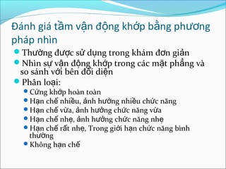 Đánh giá t m v n đ ng kh p b ng ph ngầ ậ ộ ớ ằ ươ
pháp nhìn
Th ng đ c s d ng trong khám đ n gi nườ ượ ử ụ ơ ả
Nhìn s v n đ ng kh p trong các m t ph ng vàự ậ ộ ớ ặ ẳ
so sánh v i bên đ i di nớ ố ệ
Phân lo i:ạ
C ng kh p hoàn toànứ ớ
H n ch nhi u, nh h ng nhi u ch c năngạ ế ề ả ưở ề ứ
H n ch v a, nh h ng ch c năng v aạ ế ừ ả ưở ứ ừ
H n ch nh , nh h ng ch c năng nhạ ế ẹ ả ưở ứ ẹ
H n ch r t nh , Trong gi i h n ch c năng bìnhạ ế ấ ẹ ớ ạ ứ
th ngườ
Không h n chạ ế
 