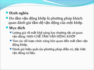 Đ nh nghĩaị
Đo t m v n đ ng kh p là ph ng pháp kháchầ ậ ộ ớ ươ
quan đánh giá t m đ v n đ ng c a m t kh p.ầ ộ ậ ộ ủ ộ ớ
M c đíchụ
L ng giá v m t kh năng hay th ng t t c quanượ ề ấ ả ươ ậ ơ
v n đ ng: H N CH T M V N Đ NG KH Pậ ộ Ạ Ế Ầ Ậ Ộ Ớ
Tìm các r i lo n ch c năng liên quan đ n m t t m v nố ạ ứ ế ấ ầ ậ
đ ng kh p.ộ ớ
Đánh giá hi u qu c a ph ng pháp đi u tr , đ c bi tệ ả ủ ươ ề ị ặ ệ
v n đ ng tr li u.ậ ộ ị ệ
 