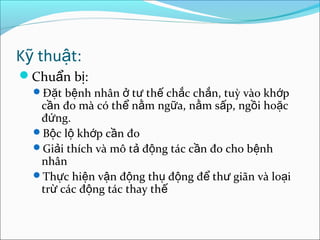 K thu t:ỹ ậ
Chu n b :ẩ ị
Đ t b nh nhân t th ch c ch n, tuỳ vào kh pặ ệ ở ư ế ắ ắ ớ
c n đo mà có th n m ng a, n m s p, ng i ho cầ ể ằ ữ ằ ấ ồ ặ
đ ng.ứ
B c l kh p c n đoộ ộ ớ ầ
Gi i thích và mô t đ ng tác c n đo cho b nhả ả ộ ầ ệ
nhân
Th c hi n v n đ ng th đ ng đ th giãn và lo iự ệ ậ ộ ụ ộ ể ư ạ
tr các đ ng tác thay thừ ộ ế
 