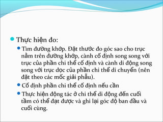 Th c hi n đo:ự ệ
Tìm đ ng kh p. Đ t th c đo góc sao cho tr cườ ớ ặ ướ ụ
n m trên đ ng kh p, cành c đ nh song song v iằ ườ ớ ố ị ớ
tr c c a ph n chi th c đ nh và cành di đ ng songụ ủ ầ ể ố ị ộ
song v i tr c d c c a ph n chi th di chuy n (nênớ ụ ọ ủ ầ ể ể
đ t theo các m c gi i ph u).ặ ố ả ẫ
C đ nh ph n chi th c đ nh n u c nố ị ầ ể ố ị ế ầ
Th c hi n đ ng tác chi th di đ ng đ n cu iự ệ ộ ở ể ộ ế ố
t m có th đ t đ c và ghi l i góc đ ban đ u vàầ ể ạ ượ ạ ộ ầ
cu i cùng.ố
 