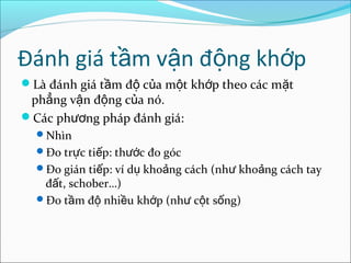 Đánh giá t m v n đ ng kh pầ ậ ộ ớ
Là đánh giá t m đ c a m t kh p theo các m tầ ộ ủ ộ ớ ặ
ph ng v n đ ng c a nó.ẳ ậ ộ ủ
Các ph ng pháp đánh giá:ươ
Nhìn
Đo tr c ti p: th c đo gócự ế ướ
Đo gián ti p: ví d kho ng cách (nh kho ng cách tayế ụ ả ư ả
đ t, schober…)ấ
Đo t m đ nhi u kh p (nh c t s ng)ầ ộ ề ớ ư ộ ố
 