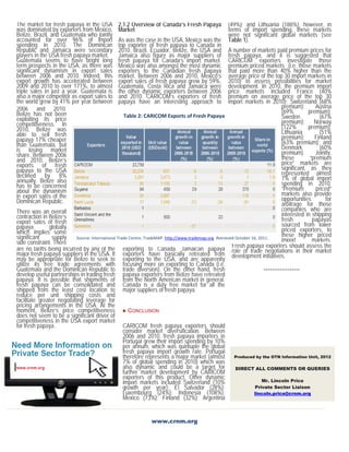 The market for fresh papaya in the USA            2.1.2 Overview of Canada’s Fresh Papaya               (49%); and Lithuania (188%), however, in
was dominated by exporters from Mexico,           Market                                                terms of import spending, these markets
Belize, Brazil, and Guatemala who jointly                                                               were not significant global markets (see
accounted for over 96% of import                  As was the case in the USA, Mexico was the            Table 1).
spending in 2010. The Dominican                   top exporter of fresh papaya to Canada in
Republic and Jamaica were secondary               2010. Brazil, Ecuador, Belize, the USA and            A number of markets paid premium prices for
players in the USA fresh papaya market.           Jamaica also figure as major suppliers of             fresh papaya, and it is suggested that
Guatemala seems to have bright long               fresh papaya for Canada’s import market.              CARICOM exporters investigate those
term prospects in the USA, as there was           Mexico was also amongst the most dynamic              premium priced markets (i.e. those markets
significant dynamism in export sales              exporters to the Canadian fresh papaya                that paid more than 40% higher than the
between 2006 and 2010. Indeed, this               market. Between 2006 and 2010, Mexico’s               average price of the top 30 import markets in
export growth has accelerated between             export sales of fresh papaya grew by 59%.             2010) to assess possibilities for market
2009 and 2010 to over 171%, to almost             Guatemala, Costa Rica and Jamaica were                development. In 2010, the premium import
triple sales in just a year. Guatemala is         the other dynamic exporters between 2006              price markets included France (40%
also a major competitor as export sales to        and 2010. CARICOM’s exporters of fresh                premium on average price of the top 30
the world grew by 41% per year between            papaya have an interesting approach to                import markets in 2010); Switzerland (68%
2006 and 2010.                                                                                                                     premium);       Austria
Belize has not been                                                                                                                (69%        premium);
exploiting its price
                                                     Table 2: CARICOM Exports of Fresh Papaya                                      Sweden            (67%
competitiveness. In                                                                                                                premium);      Norway
2010, Belize was                                                                                                                   (122%       premium);
able to sell fresh                                                                                                                 Lithuania         (51%
papaya 17% cheaper                                                                                                                 premium);      Finland
than Guatemala, but                                                                                                                (63% premium); and
is losing market                                                                                                                   Denmark           (60%
share. Between 2006                                                                                                                premium).       Jointly,
and 2010, Belize’s                                                                                                                 these        “premium
exports of fresh                                                                                                                   price” markets are
papaya to the USA                                                                                                                  significant, as they
declined by 8%                                                                                                                     represented almost
annually. Belize also                                                                                                              7% of global import
has to be concerned                                                                                                                spending in 2010.
about the dynamism                                                                                                                 “Premium        priced”
in export sales of the                                                                                                             markets also provide
Dominican Republic.                                                                                                                opportunities        for
                                                                                                                                   arbitrage for those
There was an overall                                                                                                               companies who are
contraction in Belize’s                                                                                                            interested in shipping
export sales of fresh                                                                                                              fresh         papayas
papaya         globally                                                                                                            sourced from lower
which implies some                                                                                                                 priced exporters, to
significant      supply    Source: International Trade Centre, TradeMAP. http://www.trademap.org  Retrieved October 16, 2011. 
                                                                                                                                   these higher priced
side constraint. There                                                                                                             import        markets.
are no tariffs being incurred by any of the exporting to Canada. Jamaican papaya Fresh papaya negotiations in their market exporters should assess the
major fresh papaya suppliers in the USA. It exporters have basically retreated from role of trade initiatives.
may be appropriate for Belize to seek to exporting to the USA, and are apparently development
utilize its free trade agreements with focusing more on exporting to Canada (i.e.
Guatemala and the Dominican Republic to trade diversion). On the other hand, fresh                                        ******************
develop useful partnerships in trading fresh papaya exporters from Belize have retreated
papaya. It is possible that shipments of from the North American market in general.
fresh papaya can be consolidated and Canada is a duty free market for all the
shipped from the least cost location to major suppliers of fresh papaya.
reduce per unit shipping costs and
facilitate greater negotiating leverage for
pricing arrangements in the USA. At the
moment, Belize’s price competitiveness  CONCLUSION
does not seem to be a significant driver of
competitiveness in the USA export market
for fresh papaya.                                   CARICOM fresh papaya exporters should
                                                    consider market diversification. Between
                                                    2006 and 2010, fresh papaya importers in
                                                    Portugal grew their import spending by 10%
                                                    per annum, which was quintuple the global
                                                    fresh papaya import growth rate. Portugal
                                                    therefore represents a major market (almost Produced by the OTN Information Unit, 2012
                                                    7% of global spending in 2010) which was
                                                    also dynamic and could be a target for                  DIRECT ALL COMMENTS OR QUERIES
                                                    further market development by CARICOM
                                                    exporters of this product. Other dynamic                              Mr. Lincoln Price
                                                    import markets included Switzerland (10%
                                                    growth per year); El Salvador (28%);                              Private Sector Liaison
                                                    Luxembourg (24%); Indonesia (108%);                              lincoln.price@crnm.org
                                                    Mexico (73%); Finland (32%); Argentina


                                                                  www.crnm.org
 