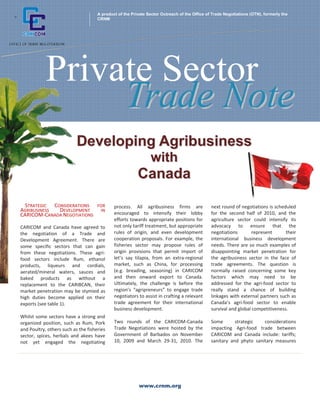 www.crnm.org
Private Sector
A product of the Private Sector Outreach of the Office of Trade Negotiations (OTN), formerly the
CRNM
TTrraaddee NNoottee
+
DDeevveellooppiinngg AAggrriibbuussiinneessss
wwiitthh
CCaannaaddaa
STRATEGIC CONSIDERATIONS FOR
AGRIBUSINESS DEVELOPMENT IN
CARICOM‐CANADA NEGOTIATIONS
CARICOM and Canada have agreed to
the negotiation of a Trade and
Development Agreement. There are
some specific sectors that can gain
from these negotiations. These agri‐
food sectors include Rum, ethanol
products, liqueurs and cordials,
aerated/mineral waters, sauces and
baked products as without a
replacement to the CARIBCAN, their
market penetration may be stymied as
high duties become applied on their
exports (see table 1).
Whilst some sectors have a strong and
organized position, such as Rum, Pork
and Poultry, others such as the fisheries
sector, spices, herbals and akees have
not yet engaged the negotiating
process. All agribusiness firms are
encouraged to intensify their lobby
efforts towards appropriate positions for
not only tariff treatment, but appropriate
rules of origin, and even development
cooperation proposals. For example, the
fisheries sector may propose rules of
origin provisions that permit import of
let’s say tilapia, from an extra‐regional
market, such as China, for processing
(e.g. breading, seasoning) in CARICOM
and then onward export to Canada.
Ultimately, the challenge is before the
region’s “agripreneurs” to engage trade
negotiators to assist in crafting a relevant
trade agreement for their international
business development.
Two rounds of the CARICOM‐Canada
Trade Negotiations were hosted by the
Government of Barbados on November
10, 2009 and March 29‐31, 2010. The
next round of negotiations is scheduled
for the second half of 2010, and the
agriculture sector could intensify its
advocacy to ensure that the
negotiations represent their
international business development
needs. There are so much examples of
disappointing market penetration for
the agribusiness sector in the face of
trade agreements. The question is
normally raised concerning some key
factors which may need to be
addressed for the agri‐food sector to
really stand a chance of building
linkages with external partners such as
Canada’s agri‐food sector to enable
survival and global competitiveness.
Some strategic considerations
impacting Agri‐food trade between
CARICOM and Canada include: tariffs;
sanitary and phyto sanitary measures
 