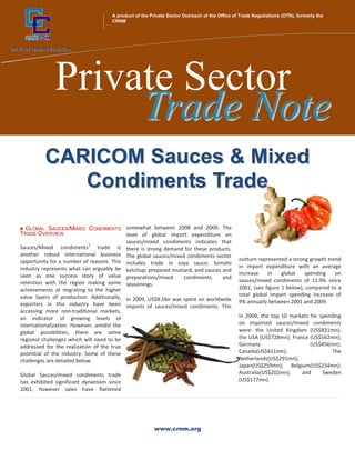 A product of the Private Sector Outreach of the Office of Trade Negotiations (OTN), formerly the
      +                             CRNM




             Private Sector
                  Trade Note
          CARICOM Sauces & Mixed
             Condiments Trade

  GLOBAL SAUCES/MIXED CONDIMENTS somewhat between 2008 and 2009. The
TRADE OVERVIEW                            level of global import expenditure on
                                          sauces/mixed condiments indicates that
Sauces/Mixed condiments1 trade is there is strong demand for these products.
another robust international business The global sauces/mixed condiments sector
opportunity for a number of reasons. This includes trade in soya sauce; tomato               outturn represented a strong growth trend
industry represents what can arguably be ketchup; prepared mustard; and sauces and           in import expenditure with an average
seen as one success story of value preparations/mixed                                        increase    in    global   spending    on
                                                                condiments     and
retention with the region making some seasonings.                                            sauces/mixed condiments of 11.9% since
achievements at migrating to the higher                                                      2001, (see figure 1 below), compared to a
value layers of production. Additionally, In 2009, US$8.1bn was spent on worldwide           total global import spending increase of
exporters in this industry have been imports of sauces/mixed condiments. This                9% annually between 2001 and 2009.
accessing more non‐traditional markets,
an indicator of growing levels of                                                            In 2009, the top 10 markets for spending
internationalization. However, amidst the                                                    on imported sauces/mixed condiments
global possibilities, there are some                                                         were: the United Kingdom (US$831mn);
regional challenges which will need to be                                                    the USA (US$728mn); France (US$562mn);
addressed for the realization of the true                                                    Germany                     (US$456mn);
potential of the industry. Some of these                                                     Canada(US$411mn);                   The
challenges are detailed below.                                                               Netherlands(US$291mn);
                                                                                             Japan(US$259mn); Belgium(US$234mn);
Global Sauces/mixed condiments trade                                                         Australia(US$202mn);    and      Sweden
has exhibited significant dynamism since                                                     (US$177mn).
2001, however sales have flattened




                                                       www.crnm.org
 