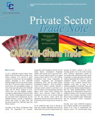 A product of the Private Sector Outreach of the Office of Trade Negotiations (OTN), formerly the 
CRNM 
Trade Note 
Private Sector 
www.crnm.org 
+ 
BACKGROUND 
In 2013, CARICOM exported United States 
Dollars (USD) 265.8mn worth of goods to the 
African continent, 87.9 percent of which 
comprised of mineral fuels, oils and distillation 
products. Meanwhile, in 2013, CARICOM 
imported roughly USD 327.6mn worth of goods 
from Africa, 79 percent of which comprised of 
mineral fuels, oils and distillation products. In 
terms of two-way trade between the CARICOM 
region and the African continent in 2013, 
mineral fuels, oils and distillation products 
accounted for approximately 83 percent of total 
trade. Therefore, it would appear that outside of 
the cross-border trade in mineral fuels, oils and 
distillation products, very little is happening at 
present with respect to wider trade and 
investment between the CARICOM region and 
African countries. 
According to the African Development Bank 
Group, the Organisation for Economic 
Cooperation and Development (OECD) and the 
United Nations Development Programme 
(UNDP), with a growth rate of 4 percent in 2013, 
Africa’s economy outpaced growth in the global 
economy which stood at 3% in 2013 (African 
Development Bank Group, Organisation for 
Economic Cooperation and Development 
Development Centre and the United Nations 
Development Programme , 2014). According to 
Forbes (2014), Africa’s economic potential is 
enormous and the continent is now home to six 
(6) of the world’s ten fastest-growing economies 
(Alaoui, 2014). Forbes (2014) estimates that 
Africa’s Gross Domestic Product (GDP) is 
anticipated to increase by six percent annually 
over the next decade. Forbes (2014) also 
approximates that the real income of Africans has 
increased by at least 30 percent over the past ten 
years. 
As the CARICOM region seeks to diversify its 
trade and economic relationship away from the 
United States (US) and the European Union (EU) 
primarily, the African continent is one of the 
emerging growth areas in the world economy 
where numerous opportunities abound for 
cross-border trade and investment flows. Ghana 
in particular is an ideal entry point to the African 
continent (particularly West Africa) as it has an 
established tradition of peaceful political 
transitions; it has a dynamic economy and a 
population nearly twice as large as the 
combined population of CARICOM. Ghana has 
also garnered the attention of global institutions, 
with the World Bank/International Finance 
Corporation (IFC) Doing Business Report 2014 
singling out Ghana as the “best place for doing 
business in the Economic Community of West 
African States (ECOWAS) region” (World Bank 
and the International Finance Corporation, 
2014). 
Recently, some iconic CARICOM companies 
have sought to capitalize on the opportunities in 
Ghana in the areas of manufacturing and 
financial services. The GraceKennedy Group 
 
