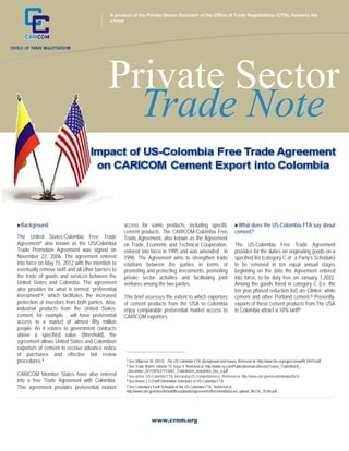 +

A product of the Private Sector Outreach of the Office of Trade Negotiations (OTN), formerly the
CRNM

Private Sector
Trade Note
Background

The United States-Colombia Free Trade
Agreement1 also known as the US/Colombia
Trade Promotion Agreement was signed on
November 22, 2006. The agreement entered
into force on May 15, 2012 with the intention to
eventually remove tariff and all other barriers to
the trade of goods and services between the
United States and Colombia. The agreement
also provides for what is termed “preferential
investment”2, which facilitates the increased
protection of investors from both parties. Also,
industrial products from the United States,
cement, for example , will have preferential
access to a market of almost fifty million
people. As it relates to government contracts
above a specified value (threshold), the
agreement allows United States and Colombian
exporters of cement to receive advance notice
of purchases and effective bid review
procedures.3
CARICOM Member States have also entered
into a free Trade Agreement with Colombia.
This agreement provides preferential market

access for some products, including specific
cement products. The CARICOM-Colombia Free
Trade Agreement, also known as the Agreement
on Trade, Economic and Technical Cooperation,
entered into force in 1995 and was amended in
1998. The Agreement aims to strengthen trade
relations between the parties in terms of
promoting and protecting investments, promoting
private sector activities and facilitating joint
ventures among the two parties.
This brief assesses the extent to which exporters
of cement products from the USA to Colombia
enjoy comparable preferential market access to
CARICOM exporters.

What does the US-Colombia FTA say about
cement?

The US-Colombia Free Trade Agreement
provides for the duties on originating goods on a
specified list (category C of a Party’s Schedule)
to be removed in ten equal annual stages
beginning on the date the Agreement entered
into force, to be duty free on January 1,2022.
Among the goods listed in category C (i.e. the
ten year phased reduction list) are Clinker, white
cement and other Portland cement.4 Presently,
exports of these cement products from The USA
to Colombia attract a 10% tariff5

________________________________
1

See Villarreal, M. (2012). The US-Colombia FTA: Background and Issues. Retrieved at: http://www.fas.org/sgp/crs/row/RL34470.pdf
See Trade Watch, Volume 10, Issue 4. Retrieved at: http://www.ey.com/Publication/vwLUAssets/Teaser_TradeWatch__December_2011/$FILE/YY2607_TradeWatch_newsletter_Dec_e.pdf
3 See article “US-Colombia FTA: Increasing US Competitiveness. Retrieved at: http://www.ustr.gov/uscolombiatpa/facts
4 See Annex 2.3 (Tariff Elimination Schedule) of US-Colombia FTA.
5 See Colombia’s Tariff Schedule of the US-Colombia FTA. Retrieved at:
http://www.ustr.gov/sites/default/files/uploads/agreements/fta/colombia/asset_upload_file276_10186.pdf
2

www.crnm.org

 