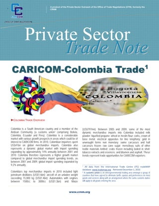A product of the Private Sector Outreach of the Office of Trade Negotiations (OTN), formerly the
+                                        CRNM




                Private Sector
                     Trade Note
    CARICOM-Colombia Trade1




    COLOMBIA TRADE OVERVIEW


    Colombia is a South American country and a member of the             (US$797mn). Between 2005 and 2009, some of the most
    Andean Community (a customs union2 comprising Bolivia,               dynamic merchandise imports into Colombia included milk
    Colombia, Ecuador and Peru). Colombia is a considerable              powder; liquefied propane; wheat or meslin flour; corks, crown of
    market with various growth prospects in areas which could be of      base metal; electrical apparatus for line telephony; gold in
    interest to CARICOM firms. In 2010, Colombian importers spent        unwrought forms non monetary; swine carcasses and half
    US$41bn on global merchandise imports. Colombia also                 carcasses frozen; raw cane sugar; mens/boys suits of other
    represents a dynamic global market with import spending              textile materials knitted; crabs frozen including boiled in shell;
    expanding by approximately 14% annually between 2001 and             tobacco extracts and essences; and bitumen and asphalt. These
    2010. Colombia therefore represents a higher growth market           trends represent trade opportunities for CARICOM exporters.
    compared to global merchandise import spending trends, as
    between 2001 and 2009, global import spending expanded by
    9.2% annually.                                                       ___________________________________________ 
                                                                         1  All  data  from  the  International  Trade  Centre  (ITC)  tradeMAP 

                                                                         database. www.trademap.org  . Retrieved December 1, 2010 
    Colombia’s top merchandise imports in 2010 included light            2 A customs union is an intrergovernmental trading area amongst a group of
    petroleum distillates (US$1.6bn); aircraft of an unladen weight      countries that have agreed to eliminate tariffs, quotas and preferences on most
    exceeding 15,000 kg (US$1.4bn); Automobiles with engines             goods and services along with an arrangement where the same customs duties
    between 1500cc to 3000cc (US$1.3bn); and Maize                       will apply to all goods entering the area.



                                                            www.crnm.org
 